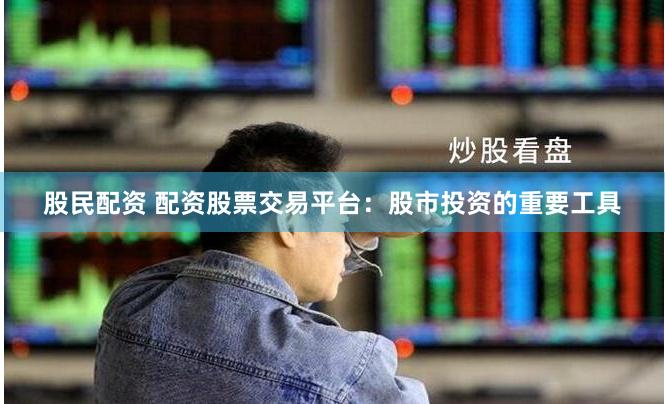 股民配资 配资股票交易平台：股市投资的重要工具