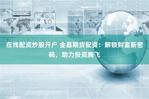 在线配资炒股开户 金昌期货配资:解锁财富新密码,助力投资腾飞