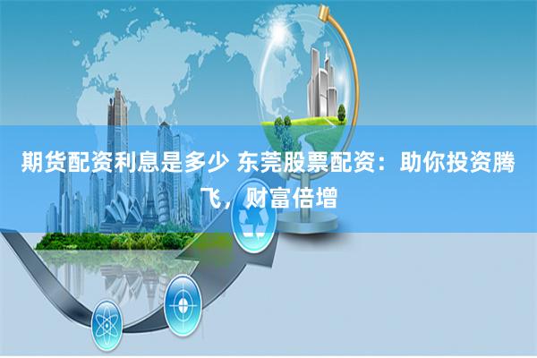 期货配资利息是多少 东莞股票配资:助你投资腾飞,财富倍增
