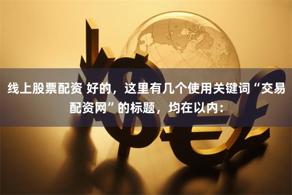 线上股票配资 好的，这里有几个使用关键词“交易配资网”的标题，均在以内：