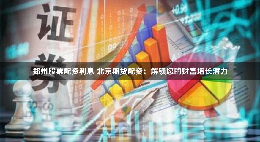 郑州股票配资利息 北京期货配资：解锁您的财富增长潜力