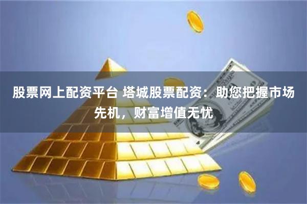 股票网上配资平台 塔城股票配资：助您把握市场先机，财富增值无忧